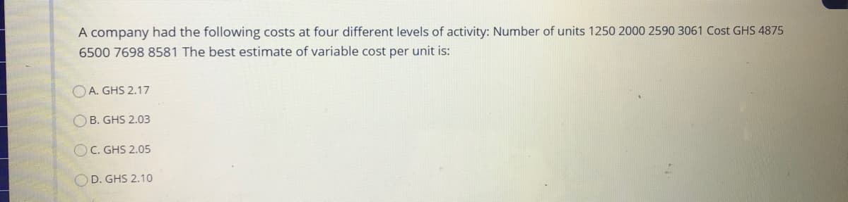 A company had the following costs at four different levels of activity: Number of units 1250 2000 2590 3061 Cost GHS 4875
6500 7698 8581 The best estimate of variable cost per unit is:
O A. GHS 2.17
O B. GHS 2.03
OC. GHS 2.05
D. GHS 2.10
