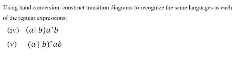 Using hand conversion, construct transition diagrams to recognize the same languages as each
of the regular expressions:
(iv) (a| b)a*b
(v)
(a | b)*ab
