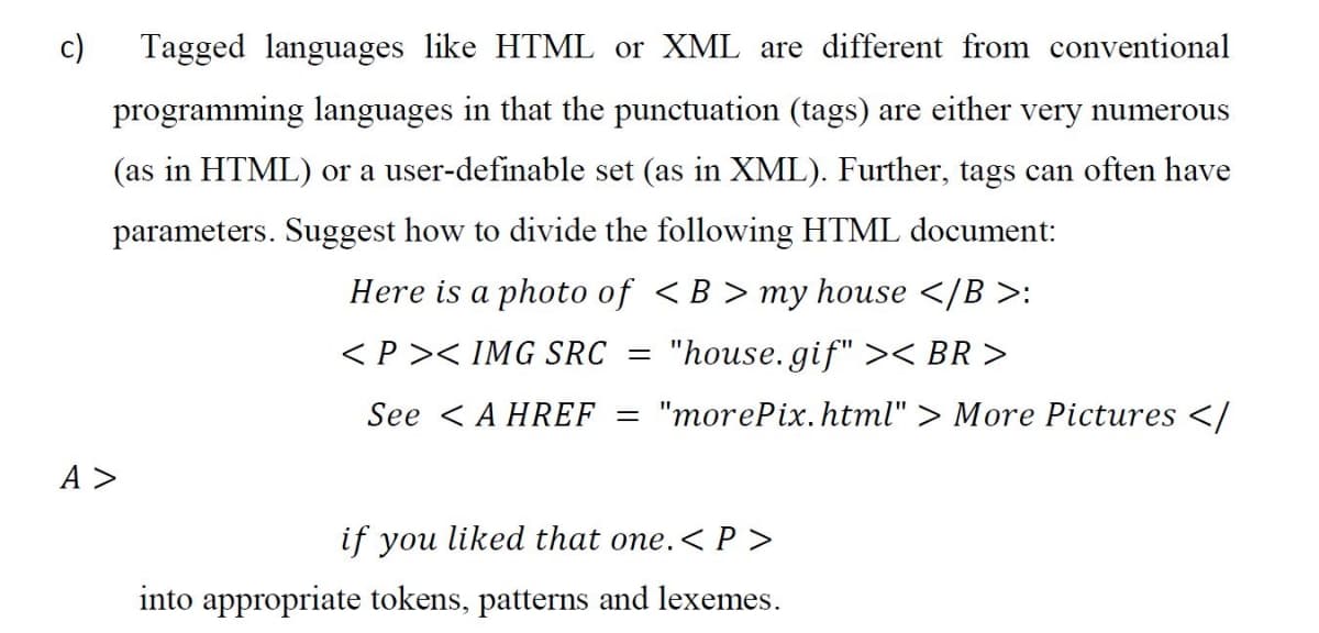 c)
Tagged languages like HTML or XML are different from conventional
programming languages in that the punctuation (tags) are either very numerous
(as in HTML) or a user-definable set (as in XML). Further, tags can often have
parameters. Suggest how to divide the following HTML document:
Here is a photo of <B > my house </B >:
<P >< IMG SRC =
"house. gif" >< BR >
See <A HREF = "morePix. html" > More Pictures </
A >
if you liked that one.<P >
into appropriate tokens, patterns and lexemes.
