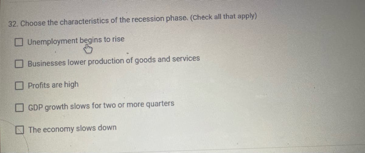 32. Choose the characteristics of the recession phase. (Check all that apply)
Unemployment begins to rise
Businesses lower production of goods and services
Profits are high
GDP growth slows for two or more quarters
The economy slows down