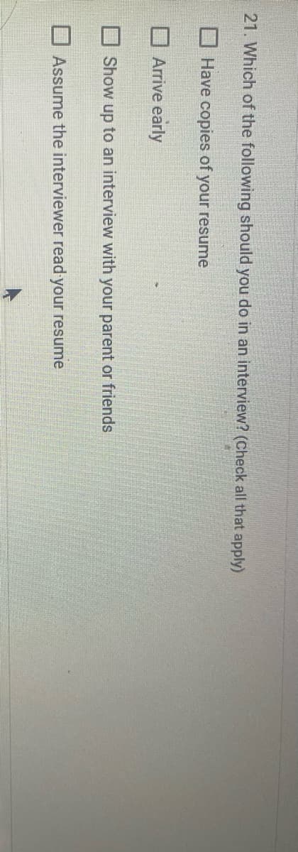 21. Which of the following should you do in an interview? (Check all that apply)
Have copies of your resume
Arrive early
Show up to an interview with your parent or friends
Assume the interviewer read your resume