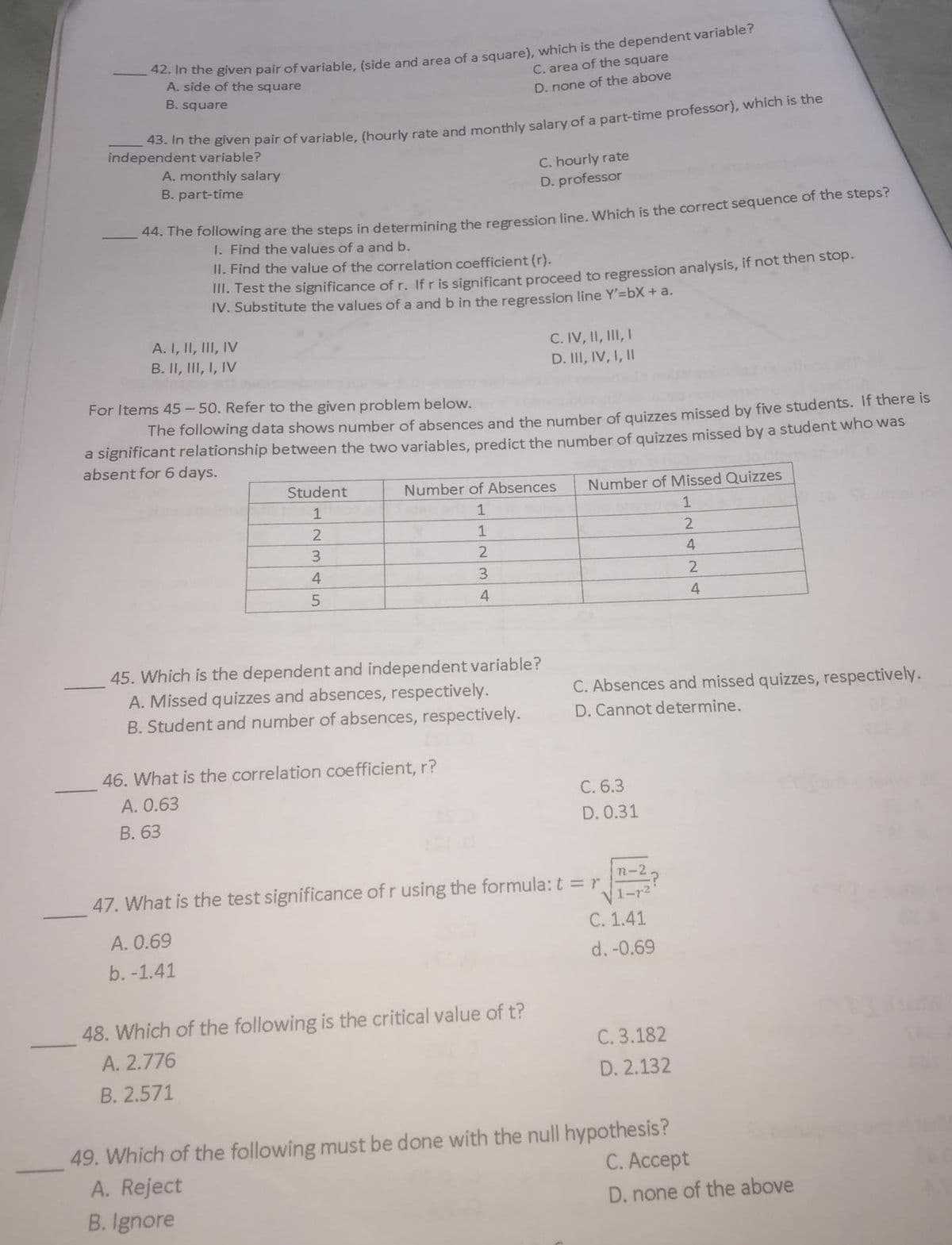 ie given pair of variable, (side and area of a square), which is the dependent variable?
A. side of the square
C. area of the square
B. square
D. none of the above
endan ne given pair of variable, (hourly rate and monthly salary of a part-time professor), which is the
independent variable?
C. hourly rate
D. professor
A. monthly salary
B. part-time
* me following are the steps in determining the reeression line Which is the correct sequence of the steps?
1. Find the values of a and b.
II. Find the value of the correlation coefficient (r).
II. Test the significance of r. Ifr is significant proceed to regression analysis, if not then stop.
IV. Substitute the values of a and b in the regression line Y'=bX + a.
A. I, II, III, IV
B. II, III, I, IV
C. IV, II, III, I
D. II, IV, I, II
For Items 45 - 50. Refer to the given problem below.
The following data shows number of absences and the number of quizzes missed by five students. If there is
a significant relationship between the two variables, predict the number of quizzes missed by a student who was
absent for 6 days.
Student
Number of Absences
Number of Missed Quizzes
1
1
1
3.
2
4
3.
4.
45. Which is the dependent and independent variable?
A. Missed quizzes and absences, respectively.
B. Student and number of absences, respectively.
C. Absences and missed quizzes, respectively.
D. Cannot determine.
46. What is the correlation coefficient, r?
A. 0.63
C. 6.3
В. 63
D. 0.31
n-2
47. What is the test significance of r using the formula: t = r
V1-r2
А. 0.69
C. 1.41
b. -1.41
d. -0.69
48. Which of the following is the critical value of t?
C. 3.182
A. 2.776
D. 2.132
B. 2.571
49. Which of the following must be done with the null hypothesis?
A. Reject
С. Аcсеpt
B. Ignore
D. none of the above
