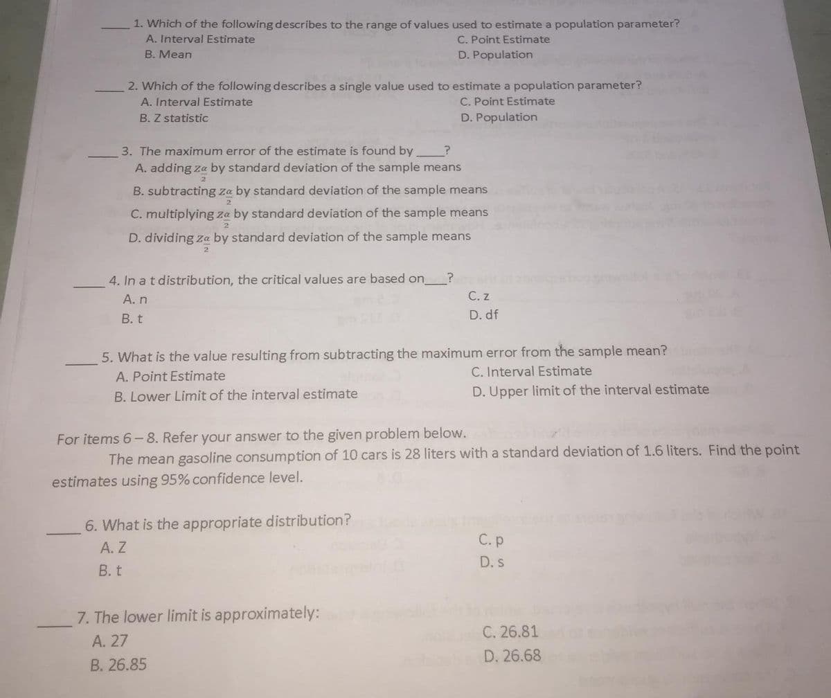 1. Which of the following describes to the range of values used to estimate a population parameter?
A. Interval Estimate
C. Point Estimate
B. Mean
D. Population
2. Which of the following describes a single value used to estimate a population parameter?
A. Interval Estimate
C. Point Estimate
B. Z statistic
D. Population
3. The maximum error of the estimate is found by
A. adding za by standard deviation of the sample means
B. subtracting za by standard deviation of the sample means
2
C. multiplying za by standard deviation of the sample means
D. dividing za by standard deviation of the sample means
2
4. In a t distribution, the critical values are based on.
A. n
С.z
В. t
D. df
5. What is the value resulting from subtracting the maximum error from the sample mean?
A. Point Estimate
C. Interval Estimate
B. Lower Limit of the interval estimate
D. Upper limit of the interval estimate
For items 6-8. Refer your answer to the given problem below.
The mean gasoline consumption of 10 cars is 28 liters with a standard deviation of 1.6 liters. Find the point
estimates using 95% confidence level.
6. What is the appropriate distribution?
А. Z
В. t
С.р
D. s
7. The lower limit is approximately:
A. 27
В. 26.85
C. 26.81
D. 26.68
