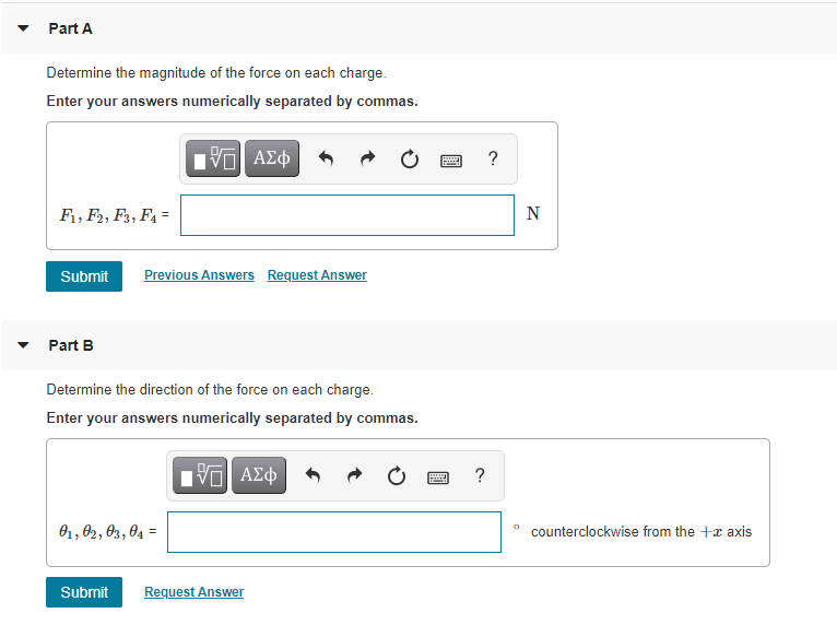 Part A
Determine the magnitude of the force on each charge.
Enter your answers numerically separated by commas.
n ΑΣφ
?
F1, F2, F3, F4 =
N
Submit
Previous Answers Request Answer
Part B
Determine the direction of the force on each charge.
Enter your answers numerically separated by commas.
?
O1, 02, 03, 04 =
counterclockwise from the +x axis
%3D
Submit
Request Answer
