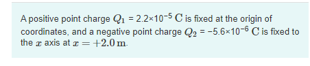 A positive point charge Q1 = 2.2x10-5 C is fixed at the origin of
coordinates, and a negative point charge Q2 = -5.6×10-6 C is fixed to
the x axis at æ = +2.0m.
