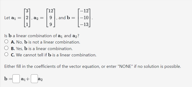 Let a1
=
3
[E]
b
2, a2
=
a₁+
[12]
Is b a linear combination of a₁ and a2?
A. No, b is not a linear combination.
9
B. Yes, b is a linear combination.
O C. We cannot tell if b is a linear combination.
Either fill in the coefficients of the vector equation, or enter "NONE" if no solution is possible.
a2
-127
, and b-10
-13