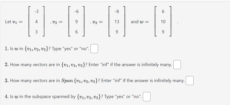 -6
-0-0-0-8
9
6
Let v₁ =
-3
4
3
=
1. Is w in {V1, V2, V3}? Type "yes" or "no".
13
9
and w=
6
10
4. Is w in the subspace spanned by {V1, V2, V3}? Type "yes" or "no".
9
2. How many vectors are in {v1, v2, V3}? Enter "inf" if the answer is infinitely many.
3. How many vectors are in Span {v₁, V2, V3}? Enter "inf" if the answer is infinitely many.