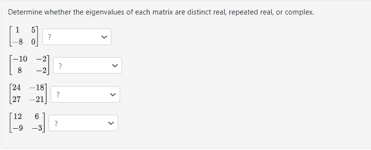 Determine whether the eigenvalues of each matrix are distinct real, repeated real, or complex.
1 5]
-80
-10 -2]
8
-2
[24 -18]
27 -21
?
[12 6
-9 -3
?
?
?
<