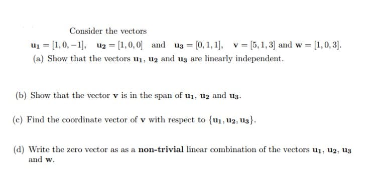 Consider the vectors
u₁ = [1, 0,-1], U2 = [1,0,0] and u3 = [0, 1, 1], v = [5, 1, 3] and w = [1,0,3].
(a) Show that the vectors u₁, 2 and us are linearly independent.
(b) Show that the vector v is in the span of u₁, 12 and u3.
(c) Find the coordinate vector of v with respect to {u₁, U2, U3}.
(d) Write the zero vector as as a non-trivial linear combination of the vectors u₁, 12, 13
and w.