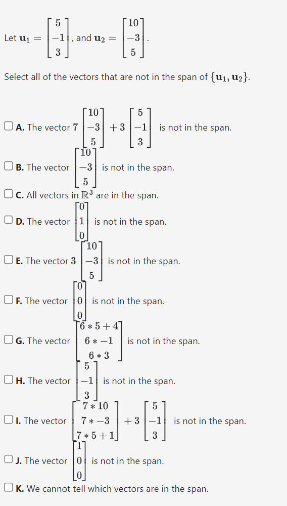 Let U₁ =
5
-1
3
and u₂ =
Select all of the vectors that are not in the span of {u₁, U₂}.
10
A. The vector 7-3
5
10
-3
5
5
+3–1
3
OG. The vector
is not in the span.
10
-3 is not in the span.
OB. The vector
5
OC. All vectors in R3 are in the span.
OD. The vector 1 is not in the span.
0
10
☐ E. The vector 3-3 is not in the span.
5
[0
OF. The vector 0 is not in the span.
0
6+5+4]
6 *-1 is not in the span.
6 * 3
5
OH. The vector -1 is not in the span.
3
7 * 10
1. The vector 7*-3
+3
5
H
-1 is not in the span.
3
7*5 +
[1
OJ. The vector 0 is not in the span.
0
OK. We cannot tell which vectors are in the span.