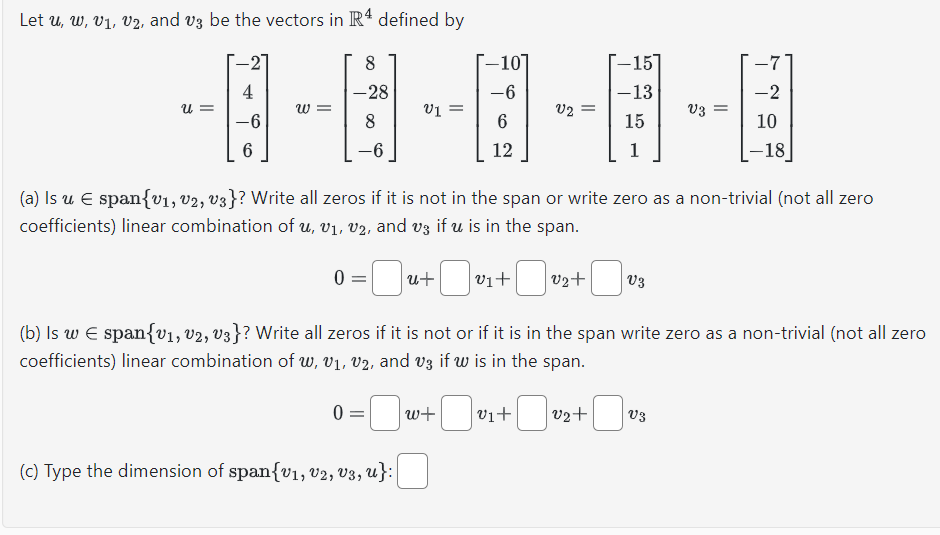 Let u, w, V₁, V2, and v3 be the vectors in R4 defined by
8
-28
8
U=
4
-6
6
W =
-6
0=0
0 =
0 =
V1 =
(c) Type the dimension of span{v1, U2, U3, U}:|
u+ -
-10
-6
6
12
(a) Is u € span{v₁, v2, v3}? Write all zeros if it is not in the span or write zero as a non-trivial (not all zero
coefficients) linear combination of u, v₁, v₂, and v3 if u is in the span.
w+
V2
v1+
-0₁
-15
-13
15
1
V2+
V3
ძვ.
(b) Is w € span{v₁, V2, V3}? Write all zeros if it is not or if it is in the span write zero as a non-trivial (not all zero
coefficients) linear combination of w, V₁, V2, and v3 if w is in the span.
-7
v1+ -0₁ v2+ -0₂
V3
10
-18