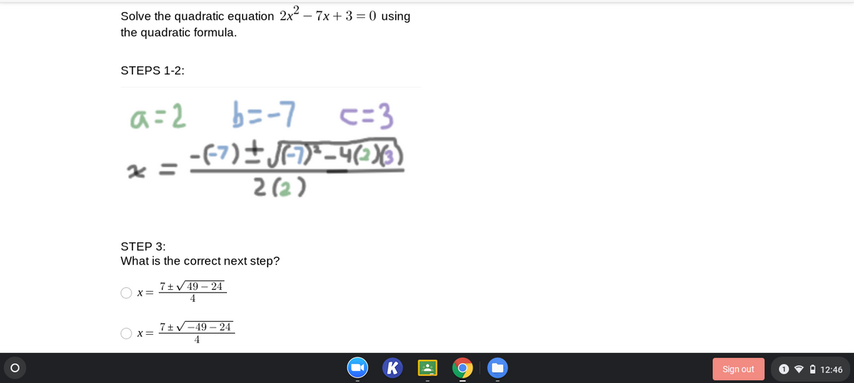 Solve the quadratic equation 2x – 7x + 3 = 0 using
the quadratic formula.
STEPS 1-2:
a=2
b=-7
c=3
2 (2 )
STEP 3:
What is the correct next step?
7+V 49 – 24
X=
4
7+V-49 – 24
X=
4
Sign out
O v i 12:46
