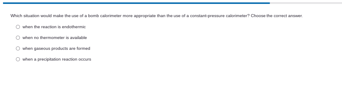 Which situation would make the use of a bomb calorimeter more appropriate than the use of a constant-pressure calorimeter? Choose the correct answer.
O when the reaction is endothermic
O when no thermometer is available
when gaseous products are formed
O when a precipitation reaction occurs
