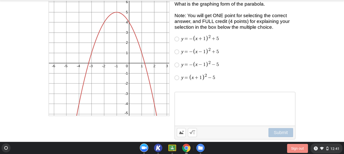 6-
What is the graphing form of the parabola.
-5
Note: You will get ONE point for selecting the correct
answer, and FULL credit (4 points) for explaining your
selection in the box below the multiple choice.
Oy= -(x+1)2 + 5
-2
O y =-(x- 1)2 + 5
1
Oy=-(x- 1)2 – 5
-6
-5
-4
-3
-2
3
-1
Oy = (x+1)² – 5
-2
-3
-4
-5.
Submit
Sign out
O v O 12:41
