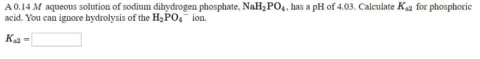 A0.14 M aqueous solution of sodium dihydrogen phosphate, Nall, PO4, has a pH of 4.03. Calculate Ka for phosphorie
acid. You can ignore hydrolysis of the H,PO4 ion.
