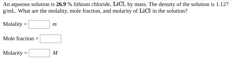 An aqueous solution is 26.9 % lithium chloride, LiCl, by mass. The density of the solution is 1.127
g/mL. What are the molality, mole fraction, and molarity of LiCl in the solution?
Molality =
т
Mole fraction =
Molarity =
