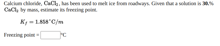 Calcium chloride, CaCl2, has been used to melt ice from roadways. Given that a solution is 30.%
CaCl2 by mass, estimate its freezing point.
K; = 1.858°C/m
Freezing point =
