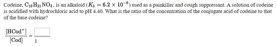 Codeine, C18 H21 NO3, is an alkaloid (K, = 6.2 × 10¬º) used as a painkiller and cough suppressant. A solution of codeine
is acidified with hydrochloric acid to pH 4.40. What is the ratio of the concentration of the conjugate acid of codeine to that
of the base codeine?
[HCod*]
[Cod]
