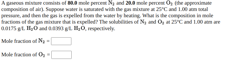 A gaseous mixture consists of 80.0 mole percent N2 and 20.0 mole percent O2 (the approximate
composition of air). Suppose water is saturated with the gas mixture at 25°C and 1.00 atm total
pressure, and then the gas is expelled from the water by heating. What is the composition in mole
fractions of the gas mixture that is expelled? The solubilities of N2 and O2 at 25°C and 1.00 atm are
0.0175 g/L H2O and 0.0393 g/L H2O, respectively.
Mole fraction of N2
Mole fraction of O2
