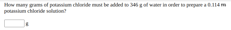 How many grams of potassium chloride must be added to 346 g of water in order to prepare a 0.114 m
potassium chloride solution?
