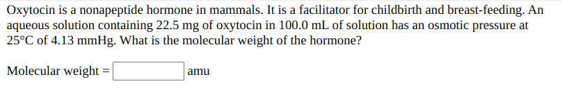 Oxytocin is a nonapeptide hormone in mammals. It is a facilitator for childbirth and breast-feeding. An
aqueous solution containing 22.5 mg of oxytocin in 100.0 mL of solution has an osmotic pressure at
25°C of 4.13 mmHg. What is the molecular weight of the hormone?
Molecular weight
| amu
