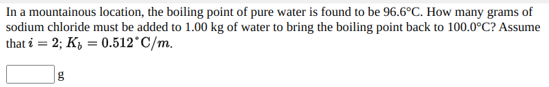 In a mountainous location, the boiling point of pure water is found to be 96.6°C. How many grams of
sodium chloride must be added to 1.00 kg of water to bring the boiling point back to 100.0°C? Assume
that i = 2; K, = 0.512°C/m.
