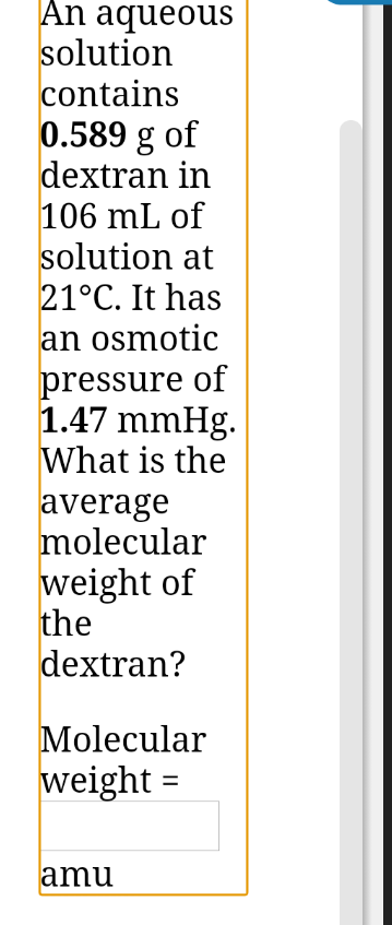 An aqueous
solution
contains
0.589 g of
dextran in
106 mL of
solution at
21°C. It has
an osmotic
pressure of
1.47 mmHg.
What is the
average
molecular
weight of
the
dextran?
Molecular
weight =
amu
