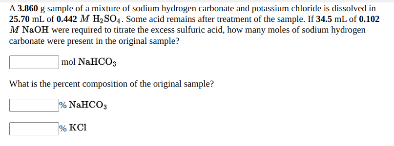 A 3.860 g sample of a mixture of sodium hydrogen carbonate and potassium chloride is dissolved in
25.70 mL of 0.442 M H2SO4. Some acid remains after treatment of the sample. If 34.5 mL of 0.102
M NAOH were required to titrate the excess sulfuric acid, how many moles of sodium hydrogen
carbonate were present in the original sample?
mol NaHCO3
What is the percent composition of the original sample?
% NAHCO3
% KCI
