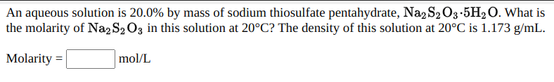 An aqueous solution is 20.0% by mass of sodium thiosulfate pentahydrate, Na, S2 O3-5H2O. What is
the molarity of Na2 S2 O3 in this solution at 20°C? The density of this solution at 20°C is 1.173 g/mL.
mol/L
Molarity =
