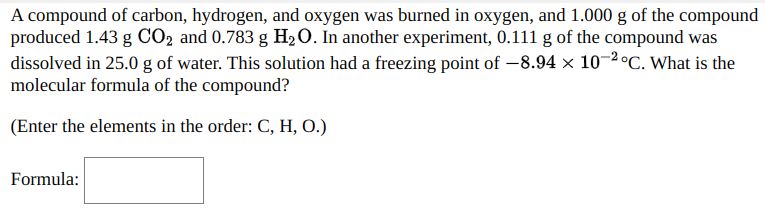 A compound of carbon, hydrogen, and oxygen was burned in oxygen, and 1.000 g of the compound
produced 1.43 g CO2 and 0.783 g H20. In another experiment, 0.111 g of the compound was
dissolved in 25.0 g of water. This solution had a freezing point of –8.94 ×x 10-2 °C. What is the
molecular formula of the compound?
(Enter the elements in the order: C, H, O.)
Formula:
