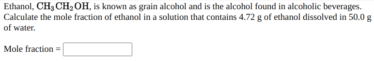 Ethanol, CH3 CH2OH, is known as grain alcohol and is the alcohol found in alcoholic beverages.
Calculate the mole fraction of ethanol in a solution that contains 4.72 g of ethanol dissolved in 50.0 g
of water.
Mole fraction
