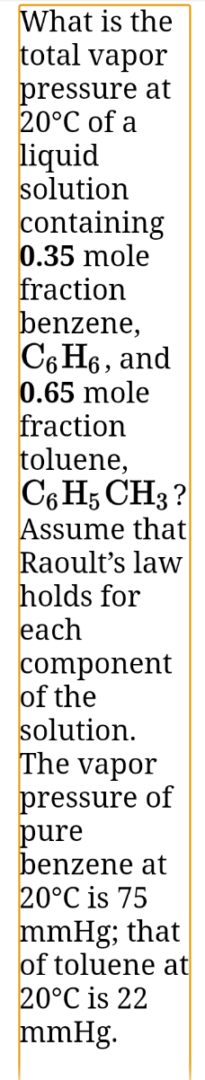 What is the
total vapor
pressure at
20°C of a
liquid
solution
containing
0.35 mole
fraction
benzene,
C6 H6, and
0.65 mole
fraction
toluene,
C6 H5 CH3 ?
Assume that
Raoult's law
holds for
each
component
of the
solution.
The vapor
pressure of
pure
benzene at
20°C is 75
mmHg; that
of toluene at
20°C is 22
mmHg.
