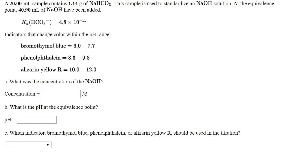 a. What was the concentration of the NaOH?
Concentration =
м
b. What is the pH at the equivalence point?
рн -
c. Which indicator, bromothymol blue, phenolpl
