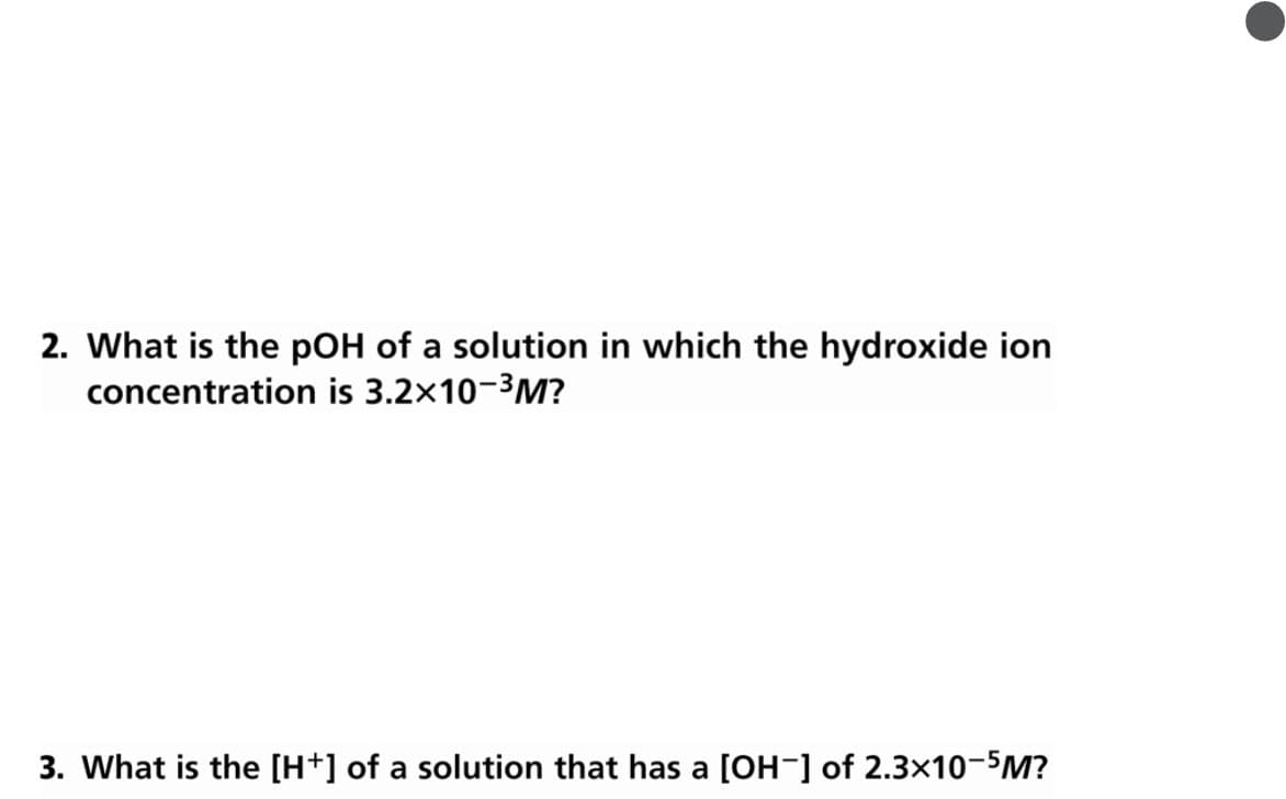 2. What is the pOH of a solution in which the hydroxide ion
concentration is 3.2x10-3M?
3. What is the [H+] of a solution that has a [OH-] of 2.3x10-5M?
