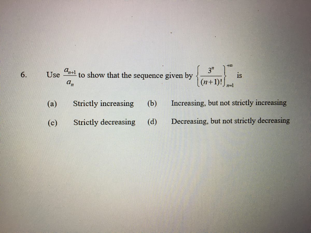 6.
Use
(a)
(c)
antl
an
to show that the sequence given by
Strictly increasing (b)
Strictly decreasing (d)
+00
3"
(n+1)! n=1
Increasing, but not strictly increasing
Decreasing, but not strictly decreasing
is