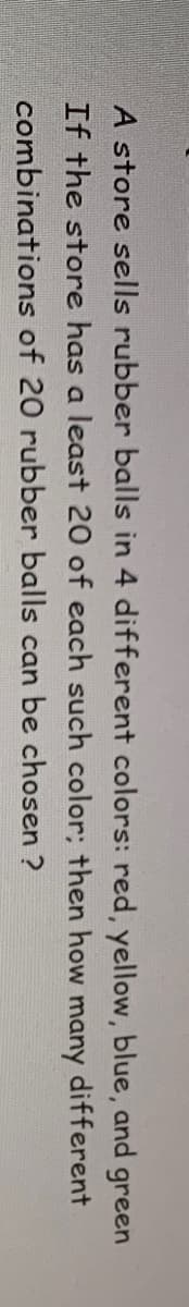 A store sells rubber balls in 4 different colors: red, yellow, blue, and green
If the store has a least 20 of each such color; how many different
combinations of 20 rubber balls can be chosen ?
then