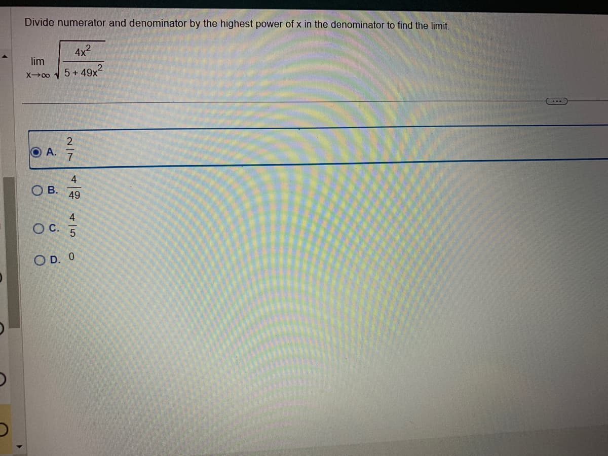 Divide numerator and denominator by the highest power of x in the denominator to find the limit.
4x²
lim
X→∞ √5+49x²
O A.
O
B.
2|7
4
49
4
OC. 5
OD. O
...