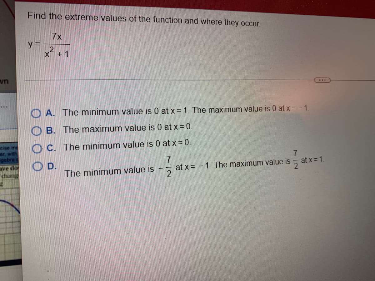 vn
www
gabra o
ve do
Find the extreme values of the function and where they occur.
y =
7x
2
X + 1
A. The minimum value is 0 at x = 1. The maximum value is 0 at x = -1.
B. The maximum value is 0 at x = 0.
C. The minimum value is 0 at x = 0.
7
at x = 1. The maximum value is
2
OD.
The minimum value is
7
e is atx=1.
2