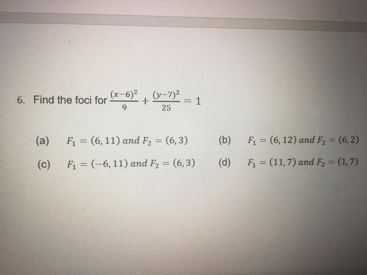 6. Find the foci for
(a)
(c)
(x-6)²
9
(y-7)²
+
25
-
F₁ = (6, 11) and F₂ = (6,3)
F₁ = (-6, 11) and F₂ = (6,3)
1
(b)
(d)
F₁ = (6, 12) and F₂ = (6,2)
F₁ = (11,7) and F₂ = (1,7)