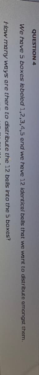 QUESTION 4
We have 5 boxes labeled 1,2,3,4,5 and we have 12 identical
How many ways are there to distribute the 12 balls into the 5 boxes?
balls that we want to distribute amongst them.