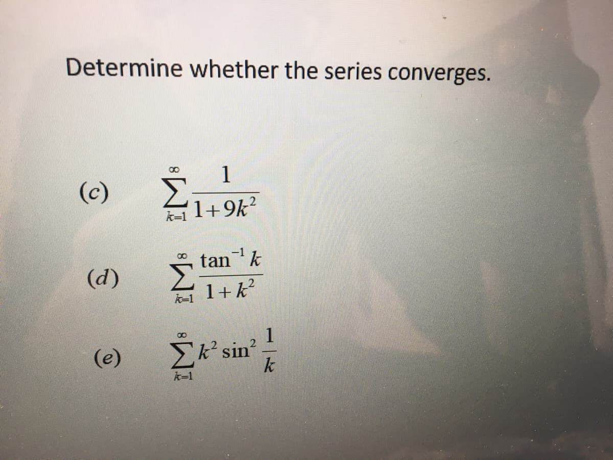 **Determine whether the series converges.**

**(c)** \(\ \sum_{k=1}^{\infty} \frac{1}{1 + 9k^2} \)

**(d)** \(\ \sum_{k=1}^{\infty} \frac{\tan^{-1}k}{1 + k^2} \)

**(e)** \(\ \sum_{k=1}^{\infty} k^2 \sin^2 \frac{1}{k} \)

For educational purposes, your task is to analyze whether each of these infinite series converges or diverges. This involves exploring the behavior of each series' terms as \( k \) approaches infinity and applying relevant convergence tests where appropriate.