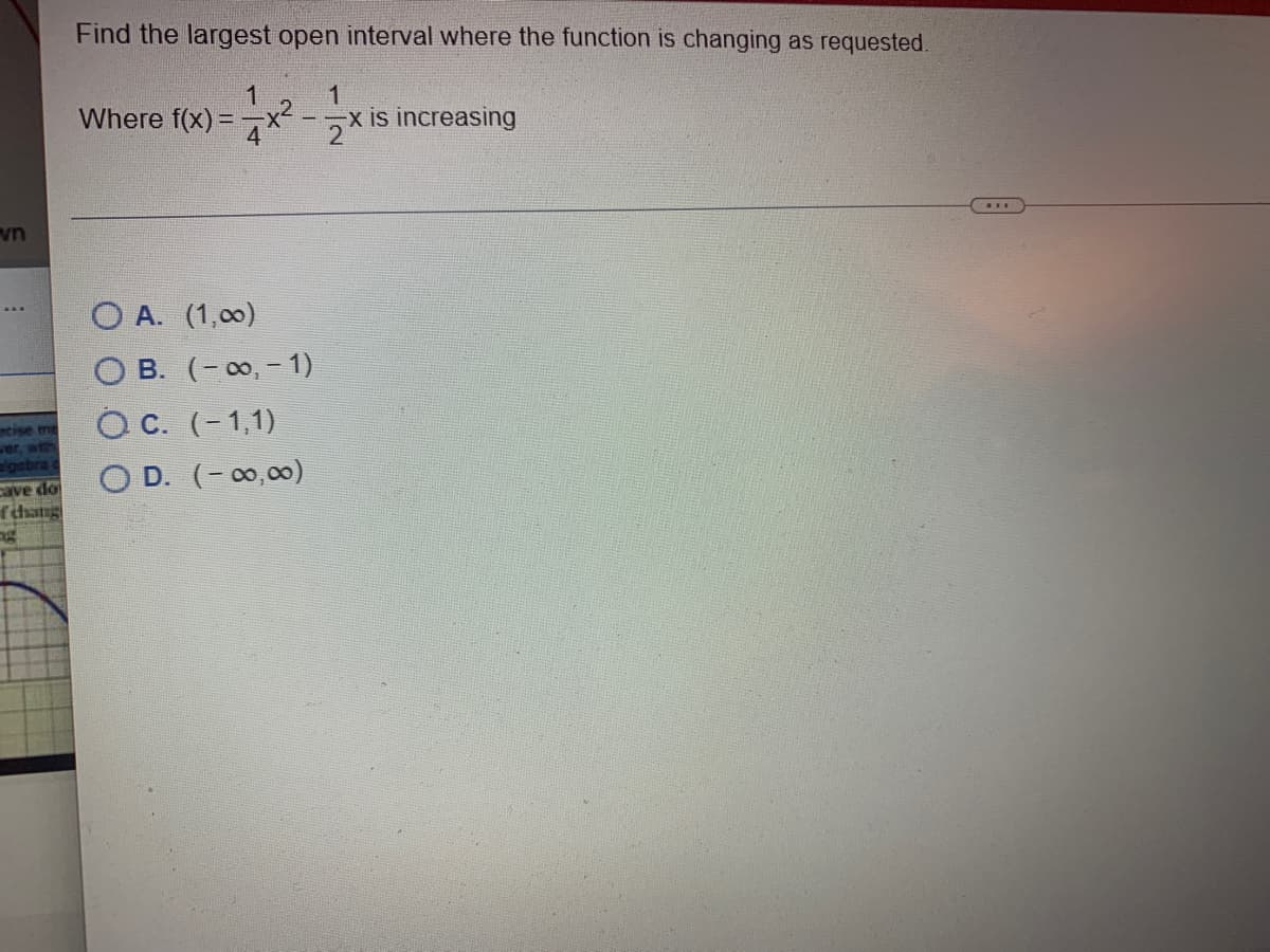 vn
ncise me
wer, with
algebra
cave do
fchang
Find the largest open interval where the function is changing as requested.
1
1
Where f(x)=x² -x is increasing
2
OA. (1,00)
OB. (-∞, - 1)
OC. (-1,1)
OD. (-∞0,00)