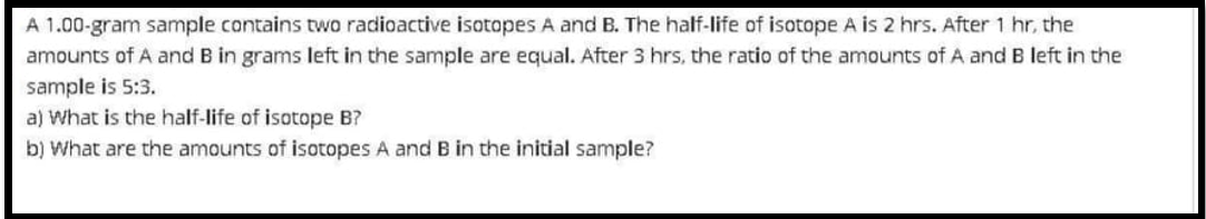 A 1.00-gram sample cantains two radioactive isotopes A and B. The half-life of isotope A is 2 hrs. After 1 hr, the
amounts of A and B in grams left in the sample are equal. After 3 hrs, the ratio of the amounts of A and B left in the
sample is 5:3.
a) What is the half-life of isotope B?
b) What are the amounts of isotopes A and B in the initial sample?
