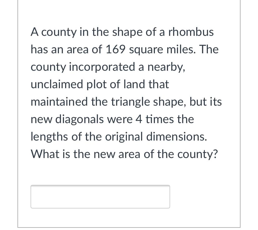 A county in the shape of a rhombus
has an area of 169 square miles. The
county incorporated a nearby,
unclaimed plot of land that
maintained the triangle shape, but its
new diagonals were 4 times the
lengths of the original dimensions.
What is the new area of the county?
