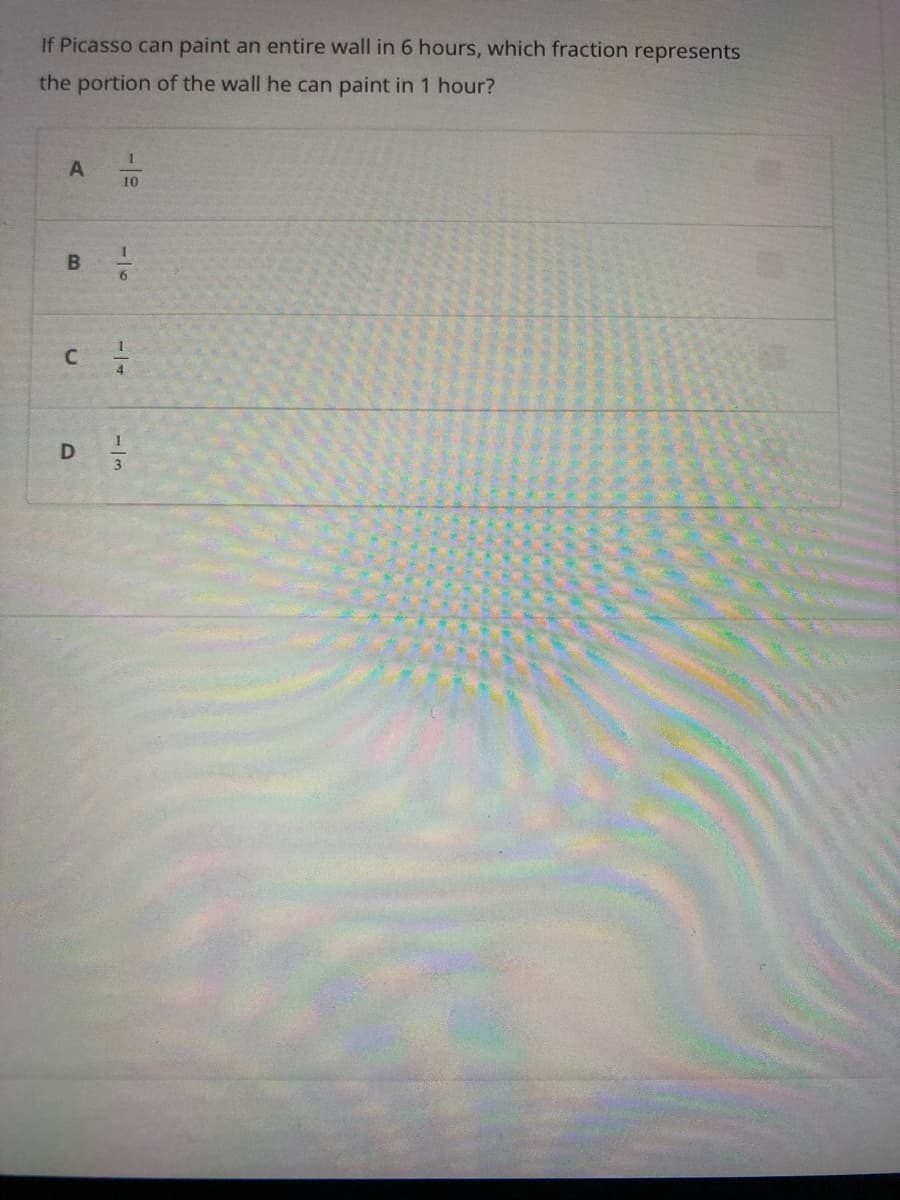 If Picasso can paint an entire wall in 6 hours, which fraction represents
the portion of the wall he can paint in 1 hour?
1
A
10
B ㅎ
c=1/2
1
D/3/2