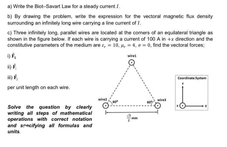 a) Write the Biot-Savart Law for a steady current I.
b) By drawing the problem, write the expression for the vectoral magnetic flux density
surrounding an infinitely long wire carrying a line current of I.
c) Three infinitely long, parallel wires are located at the corners of an equilateral triangle as
shown in the figure below. If each wire is carrying a current of 100 A in +x direction and the
constitutive parameters of the medium are ɛ, = 10, µ, = 4, o = 0, find the vectoral forces;
i) F,
wire1
ii) F
iii) F,
Coordinate System
per unit length on each wire.
wire2
wire3
60
60%
Solve the question by clearly
writing all steps of mathematical
operations with correct notation
and specifying all formulas and
units.
mm
