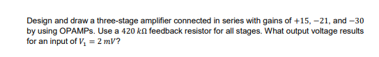 Design and draw a three-stage amplifier connected in series with gains of +15, –21, and –30
by using OPAMPS. Use a 420 kn feedback resistor for all stages. What output voltage results
for an input of V, = 2 mV?
