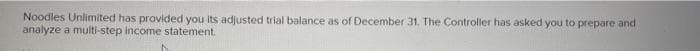 Noodles Unlimited has provided you its adjusted trial balance as of December 31. The Controller has asked you to prepare and
analyze a multi-step income statement.