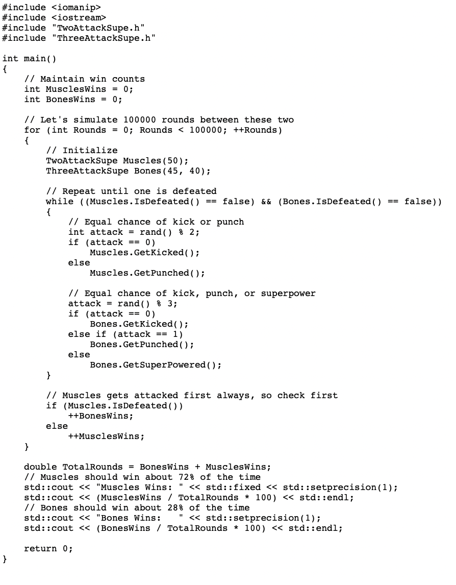 #include <iomanip>
#include <iostream>
#include "TwoAttackSupe.h"
#include "ThreeAttackSupe.h"
int main()
{
}
// Maintain win counts
int MusclesWins = 0;
int BonesWins = 0;
// Let's simulate 100000 rounds between these two
for (int Rounds = 0; Rounds < 100000; ++Rounds)
{
}
// Initialize
TwoAttackSupe Muscles (50);
ThreeAttackSupe Bones (45, 40);
// Repeat until one is defeated
while ((Muscles. IsDefeated () == false) && (Bones. IsDefeated ( )
{
// Equal chance of kick or punch
int attack = rand() % 2;
if (attack == 0)
else
Muscles.GetKicked();
Muscles.GetPunched ();
// Equal chance of kick, punch, or superpower
attack rand () % 3;
if (attack == 0)
Bones. Getkicked();
else if (attack == 1)
Bones.GetPunched();
else
else
}
// Muscles gets attacked first always, so check first
if (Muscles. IsDefeated())
++BonesWins;
++MusclesWins;
Bones.GetSuperPowered();
double TotalRounds = BonesWins + MusclesWins;
// Muscles should win about 72% of the time
return 0;
std::cout << "Muscles Wins: << std:: fixed << std::setprecision (1);
std::cout << (MusclesWins / TotalRounds * 100) << std::endl;
// Bones should win about 28% of the time
"1
std::cout << "Bones Wins: << std::setprecision (1);
std::cout << (BonesWins / TotalRounds * 100) << std::endl;
== false))
"1