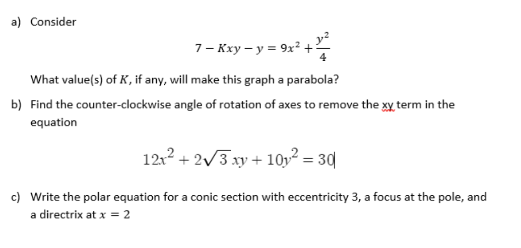 a) Consider
7 - Kxy - y = 9x² +
4
What value(s) of K, if any, will make this graph a parabola?
b) Find the counter-clockwise angle of rotation of axes to remove the xy term in the
equation
12x² + 2√3 xy + 10y² = 30
Write the polar equation for a conic section with eccentricity 3, a focus at the pole, and
a directrix at x = 2